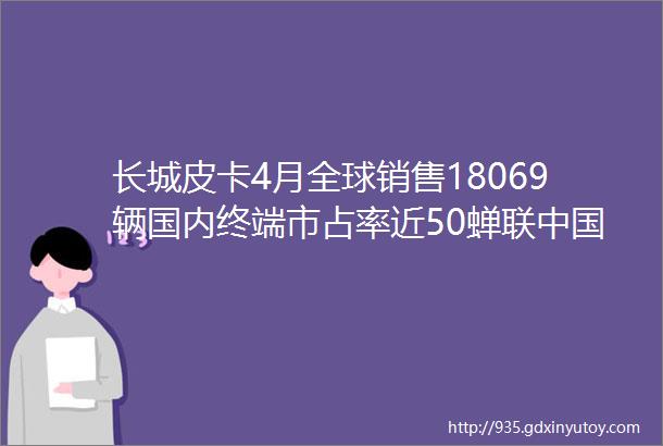 长城皮卡4月全球销售18069辆国内终端市占率近50蝉联中国皮卡销冠